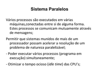 Sistema Paralelos

Vários processos são executados em várias
  máquinas,conectadas entre si de alguma forma.
  Estes processos se comunicam mutuamente através
  de mensagens;
Permitir que sistemas munidos de mais de um
  processador possam acelerar a resolução de um
  problema de natureza paralelizável;
- Poder executar vários processos (programa em
   execução) simultaneamente;
- Otimizar o tempo ocioso (idle time) das CPU’s;
 