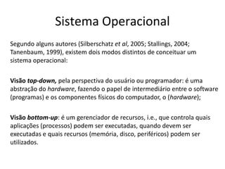 Sistema Operacional
Segundo alguns autores (Silberschatz et al, 2005; Stallings, 2004;
Tanenbaum, 1999), existem dois modos distintos de conceituar um
sistema operacional:

Visão top-down, pela perspectiva do usuário ou programador: é uma
abstração do hardware, fazendo o papel de intermediário entre o software
(programas) e os componentes físicos do computador, o (hardware);

Visão bottom-up: é um gerenciador de recursos, i.e., que controla quais
aplicações (processos) podem ser executadas, quando devem ser
executadas e quais recursos (memória, disco, periféricos) podem ser
utilizados.
 