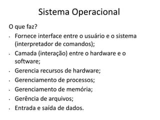 Sistema Operacional
O que faz?
• Fornece interface entre o usuário e o sistema
  (interpretador de comandos);
• Camada (interação) entre o hardware e o
  software;
• Gerencia recursos de hardware;
• Gerenciamento de processos;
• Gerenciamento de memória;
• Gerência de arquivos;
• Entrada e saída de dados.
 