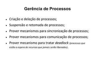 Gerência de Processos

   Criação e deleção de processos;
   Suspensão e retomada de processos;
   Prover mecanismos para sincronização de processos;
   Prover mecanismos para comunicação de processos;
   Prover mecanismo para tratar deadlock (processos que
    estão a espera de recursos que jamais serão liberados).
 