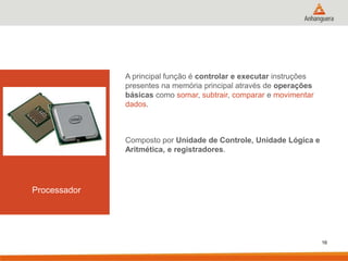 A principal função é controlar e executar instruções
presentes na memória principal através de operações
básicas como somar, subtrair, comparar e movimentar
dados.

Composto por Unidade de Controle, Unidade Lógica e
Aritmética, e registradores.

Processador

16

 