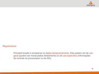 Registradores

Principal função é armazenar os dados temporariamente. Eles podem ser de uso
geral (podem ser manipulados diretamente) ou de uso específico (informações
de controle do processador ou do SO).

18

 