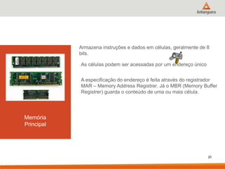 Armazena instruções e dados em células, geralmente de 8
bits.
As células podem ser acessadas por um endereço único
A especificação do endereço é feita através do registrador
MAR – Memory Address Registrer. Já o MBR (Memory Buffer
Registrer) guarda o conteúdo de uma ou mais célula.

Memória
Principal

20

 