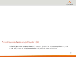 A memória principal pode ser volátil ou não volátil
A RAM (Random Access Memory) é volátil, já a ROM (ReadOnly Memory) e a
EPROM (Erasable Programmable ROM) são do tipo não volátil.
23

 