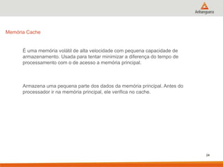 Memória Cache

É uma memória volátil de alta velocidade com pequena capacidade de
armazenamento. Usada para tentar minimizar a diferença do tempo de
processamento com o de acesso a memória principal.

Armazena uma pequena parte dos dados da memória principal. Antes do
processador ir na memória principal, ele verifica no cache.

24

 