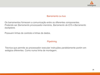 Barramento ou bus
Os barramentos fornecem a comunicação entre os diferentes componentes.
Podendo ser Barramento processador-memória, Barramento de E/S e Barramento
backplane.
Possuem linhas de controle e linhas de dados.

Pipelining
Técnica que permite ao processador executar instruções paralelamente porém em
estágios diferentes. Como numa linha de montagem.

28

 