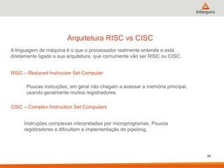 Arquitetura RISC vs CISC
A linguagem de máquina é o que o processador realmente entende e está
diretamente ligado a sua arquitetura, que comumente vão ser RISC ou CISC.
RISC – Reduced Instrucion Set Computer
Poucas instruções, em geral não chegam a acessar a memória principal,
usando geralmente muitos registradores.
CISC – Complex Instruction Set Computers
Instruções complexas interpretadas por microprogramas. Poucos
registradores e dificultam a implementação do pipelinig.

29

 