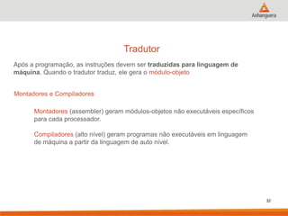 Tradutor
Após a programação, as instruções devem ser traduzidas para linguagem de
máquina. Quando o tradutor traduz, ele gera o módulo-objeto
Montadores e Compiladores
Montadores (assembler) geram módulos-objetos não executáveis específicos
para cada processador.
Compiladores (alto nível) geram programas não executáveis em linguagem
de máquina a partir da linguagem de auto nível.

32

 