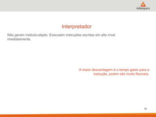 Interpretador
Não geram módulo-objeto. Executam instruções escritas em alto nível
imediatamente.

A maior desvantagem é o tempo gasto para a
tradução, porém são muito flexíveis.

33

 