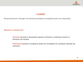 Loader
Responsável por carregar na memória principal um programa para ser executado.

Absoluto ou Realocável

Absoluto quando é necessário apenas conhecer o endereço inicial e o
tamanho do módulo.
Realocável quando o programa pode ser carregado em qualquer posição da
memória.

35

 