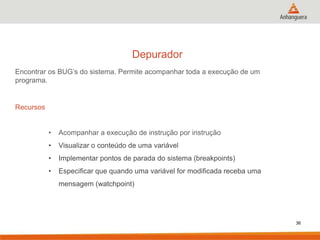 Depurador
Encontrar os BUG’s do sistema. Permite acompanhar toda a execução de um
programa.

Recursos
•

Acompanhar a execução de instrução por instrução

•

Visualizar o conteúdo de uma variável

•

Implementar pontos de parada do sistema (breakpoints)

•

Especificar que quando uma variável for modificada receba uma
mensagem (watchpoint)

36

 