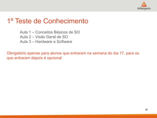 1º Teste de Conhecimento
Aula 1 – Conceitos Básicos de SO
Aula 2 – Visão Geral de SO
Aula 3 – Hardware e Software
Obrigatório apenas para alunos que entraram na semana do dia 17, para os
que entraram depois é opcional

38

 