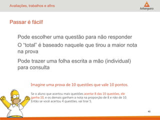 Avaliações, trabalhos e afins

Passar é fácil!
Pode escolher uma questão para não responder
O “total” é baseado naquele que tirou a maior nota
na prova

Pode trazer uma folha escrita a mão (individual)
para consulta
Imagine uma prova de 10 questões que vale 10 pontos.
Se o aluno que acertou mais questões acertar 8 das 10 questões, ele
ganha 10, e os demais ganham a nota na proporção de 8 e não de 10.
Então se você acertou 4 questões, vai tirar 5.
40

 