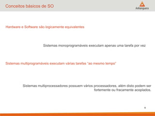 6
Conceitos básicos de SO
Hardware e Software são logicamente equivalentes
Sistemas monoprogramáveis executam apenas uma tarefa por vez
Sistemas multiprogramáveis executam várias tarefas “ao mesmo tempo”
Sistemas multiprocessadores possuem vários processadores, além disto podem ser
fortemente ou fracamente acoplados.
 