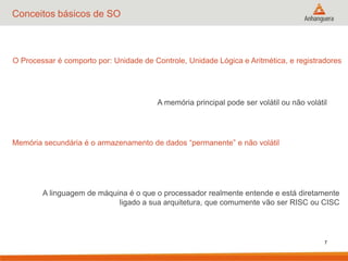 7
Conceitos básicos de SO
O Processar é comporto por: Unidade de Controle, Unidade Lógica e Aritmética, e registradores
A memória principal pode ser volátil ou não volátil
Memória secundária é o armazenamento de dados “permanente” e não volátil
A linguagem de máquina é o que o processador realmente entende e está diretamente
ligado a sua arquitetura, que comumente vão ser RISC ou CISC
 