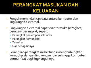 Fungsi: memindahkan data antara komputer dan 
lingkungan eksternal. 
Lingkungan eksternal dapat diantarmuka (interface) 
beragam perangkat, seperti: 
 Perangkat penyimpan sekunder 
 Perangkat komunikasi 
 Terminal 
 Dan sebagainnya 
Perangkat-perangkat ini berfungsi menghubungkan 
komputer dengan lingkungan luar sehingga komputer 
bermanfaat bagi lingkungannya. 
 