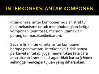 Interkoneksi antar komponen adalah struktur 
dan mekanisme untuk menghubungkan ketiga 
komponen (pemroses, memori utama dan 
perangkat masukan/keluaran). 
Secara fisik interkoneksi antar komponen 
berupa perkawatan. Interkoneksi tidak hanya 
perkawatan tetapi juga memerlukan tata cara 
atau aturan komunikasi agar tidak kacau (chaos) 
sehingga mencapai tujuan yang diharapkan. 
