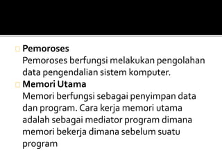 Pemoroses 
Pemoroses berfungsi melakukan pengolahan 
data pengendalian sistem komputer. 
Memori Utama 
Memori berfungsi sebagai penyimpan data 
dan program. Cara kerja memori utama 
adalah sebagai mediator program dimana 
memori bekerja dimana sebelum suatu 
program 
 