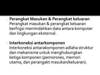 Perangkat Masukan & Perangkat keluaran 
Perangkat masukan & perangkat keluaran 
berfngsi memindahkan data antara komputer 
dan lingkungan eksternal. 
Interkoneksi antarkomponen 
Interkoneksi antarakomponen adlaha struktur 
dan mekanisme untuk menghubungkan 
ketiga komponen (pemoroses, memori 
utama, dan perangakt masukan/keluaran). 
 