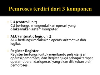 CU (control unit) 
CU berfungsi mengendalikan operasi yang 
dilaksanakan sistem komputer. 
ALU (aritmatic logic unit) 
ALU berfungsi melakukan operasi aritmatika dan 
logika. 
Register-Register 
Register berfungsi untuk membantu pelaksanaan 
operasi pemoroses, dan Register juga sebagai tempat 
operan-operan darioperasi yang akan dilakukan oleh 
pemoroses. 
 