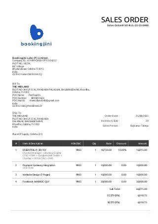 1
Sub Total 66,875.00
CGST9 (9%) 6,018.75
SGST9 (9%) 6,018.75
Order Date : 25/08/2022
Inventory Size : 20
Sales Person : Rajkumar Talreja
Bookingjini Labs (P) Limited.
Company ID : U74999OR2017PTC026252
PLOT NO. N2/24,
IRC Village
Bhubaneswar Odisha 751015
India
GSTIN 21AAHCB0192N1ZQ
SALES ORDER
Sales Order# SO-BJL-22-23-0480
Bill To
THE MIDLAND
PLOT NO-3443/13516, PANDARA PALASUNI, BHUBANESWAR, Khordha,
Odisha, 751010
POC Name Parthsarthi
POC Number 8895803626
POC Mail ID themidland040@gmail.com
India
GSTIN 21BKQPM3894M2ZF
Ship To
THE MIDLAND
PLOT NO-3443/13516, PANDARA
PALASUNI, BHUBANESWAR,
Khordha, Odisha, 751010
India
Place Of Supply: Odisha (21)
# Item & Description HSN/SAC Qty Rate Discount Amount
1 ESSENTIAL-(1-20)-YLY
Channel Manager + Booking Engine
(2%) + CRM + Google Hotel Center +
Chatbot + VOSA (5%) + PMS
9983 1 18,750.00 10.00% 16,875.00
2 Payment Gateway Integration
One Time
9983 1 10,000.00 0.00 10,000.00
3 Website Design (7 Pages) 9983 1 10,000.00 0.00 10,000.00
4 Facebook Ad-BASIC-QLY 9983 1 30,000.00 0.00 30,000.00
 