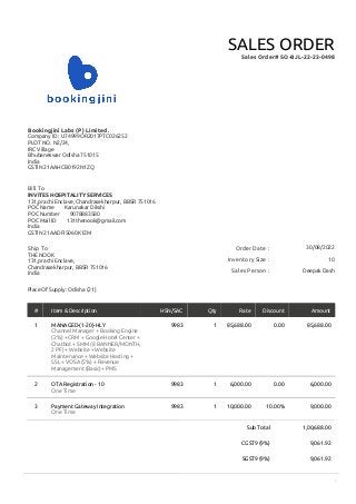 1
Sub Total 1,00,688.00
CGST9 (9%) 9,061.92
SGST9 (9%) 9,061.92
Order Date : 30/08/2022
Inventory Size : 10
Sales Person : Deepak Dash
Bookingjini Labs (P) Limited.
Company ID : U74999OR2017PTC026252
PLOT NO. N2/24,
IRC Village
Bhubaneswar Odisha 751015
India
GSTIN 21AAHCB0192N1ZQ
SALES ORDER
Sales Order# SO-BJL-22-23-0498
Bill To
INVITES HOSPITALITY SERVICES
131,prachi Enclave, Chandrasekharpur, BBSR 751016
POC Name Karunakar Dikshi
POC Number 9078883580
POC Mail ID 131thenook@gmail.com
India
GSTIN 21AADFI5060K1ZM
Ship To
THE NOOK
131,prachi Enclave,
Chandrasekharpur, BBSR 751016
India
Place Of Supply: Odisha (21)
# Item & Description HSN/SAC Qty Rate Discount Amount
1 MANAGED-(1-20)-HLY
Channel Manager + Booking Engine
(2%) + CRM + Google Hotel Center +
Chatbot + SMM (8 BANNER/MONTH,
2 PF) + Website + Website
Maintenance + Website Hosting +
SSL + VOSA (5%) + Revenue
Management (Basic)+ PMS
9983 1 85,688.00 0.00 85,688.00
2 OTA Registration - 10
One Time
9983 1 6,000.00 0.00 6,000.00
3 Payment Gateway Integration
One Time
9983 1 10,000.00 10.00% 9,000.00
 