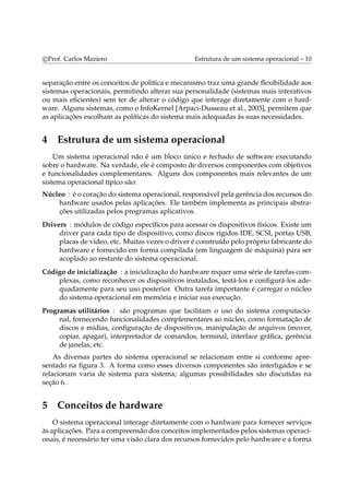 c Prof. Carlos Maziero Estrutura de um sistema operacional – 10 
separação entre os conceitos de política e mecanismo traz uma grande flexibilidade aos 
sistemas operacionais, permitindo alterar sua personalidade (sistemas mais interativos 
ou mais eficientes) sem ter de alterar o código que interage diretamente com o hard-ware. 
Alguns sistemas, como o InfoKernel [Arpaci-Dusseau et al., 2003], permitem que 
as aplicações escolham as políticas do sistema mais adequadas às suas necessidades. 
4 Estrutura de um sistema operacional 
Um sistema operacional não é um bloco único e fechado de software executando 
sobre o hardware. Na verdade, ele é composto de diversos componentes com objetivos 
e funcionalidades complementares. Alguns dos componentes mais relevantes de um 
sistema operacional típico são: 
Núcleo : é o coração do sistema operacional, responsável pela gerência dos recursos do 
hardware usados pelas aplicações. Ele também implementa as principais abstra-ções 
utilizadas pelos programas aplicativos. 
Drivers : módulos de código específicos para acessar os dispositivos físicos. Existe um 
driver para cada tipo de dispositivo, como discos rígidos IDE, SCSI, portas USB, 
placas de vídeo, etc. Muitas vezes o driver é construído pelo próprio fabricante do 
hardware e fornecido em forma compilada (em linguagem de máquina) para ser 
acoplado ao restante do sistema operacional. 
Código de inicialização : a inicialização do hardware requer uma série de tarefas com-plexas, 
como reconhecer os dispositivos instalados, testá-los e configurá-los ade-quadamente 
para seu uso posterior. Outra tarefa importante é carregar o núcleo 
do sistema operacional em memória e iniciar sua execução. 
Programas utilitários : são programas que facilitam o uso do sistema computacio-nal, 
fornecendo funcionalidades complementares ao núcleo, como formatação de 
discos e mídias, configuração de dispositivos, manipulação de arquivos (mover, 
copiar, apagar), interpretador de comandos, terminal, interface gráfica, gerência 
de janelas, etc. 
As diversas partes do sistema operacional se relacionam entre si conforme apre-sentado 
na figura 3. A forma como esses diversos componentes são interligados e se 
relacionam varia de sistema para sistema; algumas possibilidades são discutidas na 
seção 6. 
5 Conceitos de hardware 
O sistema operacional interage diretamente com o hardware para fornecer serviços 
às aplicações. Para a compreensão dos conceitos implementados pelos sistemas operaci-onais, 
é necessário ter uma visão clara dos recursos fornecidos pelo hardware e a forma 
 