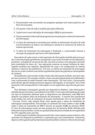 c Prof. Carlos Maziero Interrupções – 14 
1. O processador está executando um programa qualquer (em outras palavras, um 
fluxo de execução); 
2. Um pacote vindo da rede é recebido pela placa Ethernet; 
3. A placa envia uma solicitação de interrupção (IRQ) ao processador; 
4. Oprocessamento é desviado do programa emexecução para a rotina de tratamento 
da interrupção; 
5. A rotina de tratamento é executada para receber as informações da placa de rede 
(via barramentos de dados e de endereços) e atualizar as estruturas de dados do 
sistema operacional; 
6. A rotina de tratamento da interrupção é finalizada e o processador retorna à 
execução do programa que havia sido interrompido. 
Esse roteiro de ações ocorre a cada requisição de interrupção recebida pelo processa-dor. 
Cada interrupção geralmente corresponde a um evento ocorrido emum dispositivo 
periférico: a chegada de um pacote de rede, um click nomouse, uma operação concluída 
pelo controlador de disco, etc. Isso representa centenas ou mesmo milhares de inter-rupções 
recebidas por segundo, dependendo da carga e da configuração do sistema 
(número e natureza dos periféricos). Por isso, as rotinas de tratamento de interrupção 
devemser curtas e realizar suas tarefas rapidamente (para não prejudicar o desempenho 
do sistema). 
Normalmente o processador recebe e trata cada interrupção recebida, mas nem sem-pre 
isso é possível. Por exemplo, receber e tratar uma interrupção pode ser problemático 
caso o processador já esteja tratando outra interrupção. Por essa razão, o processador 
pode decidir ignorar temporariamente algumas interrupções, se necessário. Isso é feito 
ajustando o bit correspondente à interrupção em um registrador específico do processa-dor. 
Para distinguir interrupções geradas por dispositivos distintos, cada interrupção é 
identificada poruminteiro, normalmente com8 bits. Como cada interrupção pode exigir 
um tipo de tratamento diferente (pois os dispositivos são diferentes), cada IRQ deve 
disparar sua própria rotina de tratamento de interrupção. A maioria das arquiteturas 
atuais define um vetor de endereços de funções denominado Vetor de Interrupções (IV 
- Interrupt Vector); cada entrada desse vetor aponta para a rotina de tratamento da 
interrupção correspondente. Por exemplo, se a entrada 5 do vetor contémo valor 3C20h, 
então a rotina de tratamento da IRQ 5 iniciará na posição 3C20h da memória RAM. 
O vetor de interrupções reside em uma posição fixa da memória RAM, definida pelo 
fabricante do processador, ou temsua posição indicada pelo conteúdo deumregistrador 
da CPU específico para esse fim. 
As interrupções recebidas pelo processador têmcomo origemeventos externos a ele, 
ocorridos nos dispositivos periféricos e reportados por seus controladores. Entretanto, 
alguns eventos gerados pelo próprio processador podemocasionar o desvio da execução 
 