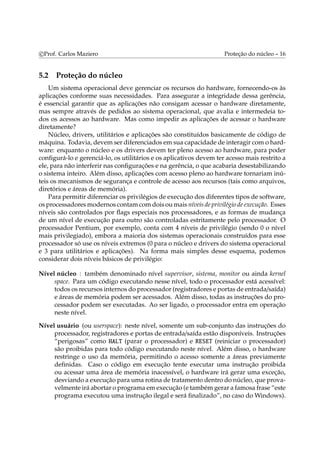 c Prof. Carlos Maziero Proteção do núcleo – 16 
5.2 Proteção do núcleo 
Um sistema operacional deve gerenciar os recursos do hardware, fornecendo-os às 
aplicações conforme suas necessidades. Para assegurar a integridade dessa gerência, 
é essencial garantir que as aplicações não consigam acessar o hardware diretamente, 
mas sempre através de pedidos ao sistema operacional, que avalia e intermedeia to-dos 
os acessos ao hardware. Mas como impedir as aplicações de acessar o hardware 
diretamente? 
Núcleo, drivers, utilitários e aplicações são constituídos basicamente de código de 
máquina. Todavia, devemser diferenciados emsua capacidade de interagir como hard-ware: 
enquanto o núcleo e os drivers devem ter pleno acesso ao hardware, para poder 
configurá-lo e gerenciá-lo, os utilitários e os aplicativos devem ter acesso mais restrito a 
ele, para não interferir nas configurações e na gerência, o que acabaria desestabilizando 
o sistema inteiro. Além disso, aplicações com acesso pleno ao hardware tornariam inú-teis 
os mecanismos de segurança e controle de acesso aos recursos (tais como arquivos, 
diretórios e áreas de memória). 
Para permitir diferenciar os privilégios de execução dos diferentes tipos de software, 
os processadoresmodernos contamcomdois oumais níveis de privilégio de execução. Esses 
níveis são controlados por flags especiais nos processadores, e as formas de mudança 
de um nível de execução para outro são controladas estritamente pelo processador. O 
processador Pentium, por exemplo, conta com 4 níveis de privilégio (sendo 0 o nível 
mais privilegiado), embora a maioria dos sistemas operacionais construídos para esse 
processador só use os níveis extremos (0 para o núcleo e drivers do sistema operacional 
e 3 para utilitários e aplicações). Na forma mais simples desse esquema, podemos 
considerar dois níveis básicos de privilégio: 
Nível núcleo : também denominado nível supervisor, sistema, monitor ou ainda kernel 
space. Para um código executando nesse nível, todo o processador está acessível: 
todos os recursos internos do processador (registradores e portas de entrada/saída) 
e áreas de memória podem ser acessados. Além disso, todas as instruções do pro-cessador 
podem ser executadas. Ao ser ligado, o processador entra em operação 
neste nível. 
Nível usuário (ou userspace): neste nível, somente um sub-conjunto das instruções do 
processador, registradores e portas de entrada/saída estão disponíveis. Instruções 
“perigosas” como HALT (parar o processador) e RESET (reiniciar o processador) 
são proibidas para todo código executando neste nível. Além disso, o hardware 
restringe o uso da memória, permitindo o acesso somente a áreas previamente 
definidas. Caso o código em execução tente executar uma instrução proibida 
ou acessar uma área de memória inacessível, o hardware irá gerar uma exceção, 
desviando a execução para uma rotina de tratamento dentro do núcleo, que prova-velmente 
irá abortar o programa emexecução (e tambémgerar a famosa frase “este 
programa executou uma instrução ilegal e será finalizado”, no caso doWindows). 
 