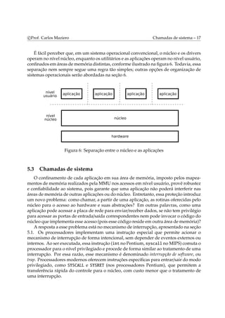 c Prof. Carlos Maziero Chamadas de sistema – 17 
É fácil perceber que, em um sistema operacional convencional, o núcleo e os drivers 
operamno nível núcleo, enquanto os utilitários e as aplicações operamno nível usuário, 
confinados emáreas dememória distintas, conforme ilustrado na figura 6. Todavia, essa 
separação nem sempre segue uma regra tão simples; outras opções de organização de 
sistemas operacionais serão abordadas na seção 6. 
Figura 6: Separação entre o núcleo e as aplicações 
5.3 Chamadas de sistema 
O confinamento de cada aplicação em sua área de memória, imposto pelos mapea-mentos 
de memória realizados pelaMMU nos acessos em nível usuário, provê robustez 
e confiabilidade ao sistema, pois garante que uma aplicação não poderá interferir nas 
áreas dememória de outras aplicações ou do núcleo. Entretanto, essa proteção introduz 
um novo problema: como chamar, a partir de uma aplicação, as rotinas oferecidas pelo 
núcleo para o acesso ao hardware e suas abstrações? Em outras palavras, como uma 
aplicação pode acessar a placa de rede para enviar/receber dados, se não tem privilégio 
para acessar as portas de entrada/saída correspondentes nem pode invocar o código do 
núcleo que implementa esse acesso (pois esse código reside emoutra área dememória)? 
A resposta a esse problema está nomecanismo de interrupção, apresentado na seção 
5.1. Os processadores implementam uma instrução especial que permite acionar o 
mecanismo de interrupção de forma intencional, sem depender de eventos externos ou 
internos. Ao ser executada, essa instrução (int no Pentium, syscall noMIPS) comuta o 
processador para o nível privilegiado e procede de forma similar ao tratamento de uma 
interrupção. Por essa razão, esse mecanismo é denominado interrupção de software, ou 
trap. Processadores modernos oferecem instruções específicas para entrar/sair do modo 
privilegiado, como SYSCALL e SYSRET (nos processadores Pentium), que permitem a 
transferência rápida do controle para o núcleo, com custo menor que o tratamento de 
uma interrupção. 
 