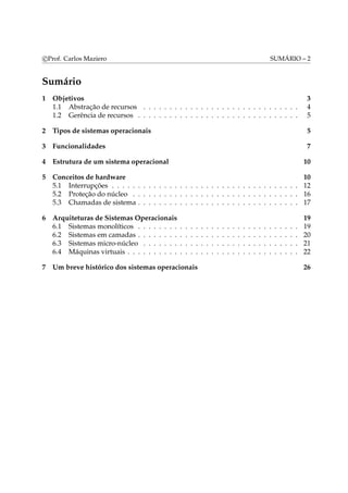 c Prof. Carlos Maziero SUMÁRIO – 2 
Sumário 
1 Objetivos 3 
1.1 Abstração de recursos . . . . . . . . . . . . . . . . . . . . . . . . . . . . . . 4 
1.2 Gerência de recursos . . . . . . . . . . . . . . . . . . . . . . . . . . . . . . . 5 
2 Tipos de sistemas operacionais 5 
3 Funcionalidades 7 
4 Estrutura de um sistema operacional 10 
5 Conceitos de hardware 10 
5.1 Interrupções . . . . . . . . . . . . . . . . . . . . . . . . . . . . . . . . . . . . 12 
5.2 Proteção do núcleo . . . . . . . . . . . . . . . . . . . . . . . . . . . . . . . . 16 
5.3 Chamadas de sistema . . . . . . . . . . . . . . . . . . . . . . . . . . . . . . . 17 
6 Arquiteturas de Sistemas Operacionais 19 
6.1 Sistemas monolíticos . . . . . . . . . . . . . . . . . . . . . . . . . . . . . . . 19 
6.2 Sistemas em camadas . . . . . . . . . . . . . . . . . . . . . . . . . . . . . . . 20 
6.3 Sistemas micro-núcleo . . . . . . . . . . . . . . . . . . . . . . . . . . . . . . 21 
6.4 Máquinas virtuais . . . . . . . . . . . . . . . . . . . . . . . . . . . . . . . . . 22 
7 Um breve histórico dos sistemas operacionais 26 
 