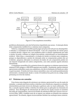 c Prof. Carlos Maziero Sistemas em camadas – 20 
Figura 8: Uma arquitetura monolítica 
periféricos diretamente, pois não há barreiras impedindo esse acesso. A interação direta 
entre componentes também leva a sistemas mais compactos. 
Todavia, a arquiteturamonolítica pode pagarumpreço elevado por seu desempenho: 
a robustez e a facilidade de desenvolvimento. Caso um componente do núcleo perca 
o controle devido a algum erro, esse problema pode se alastrar rapidamente por todo 
o núcleo, levando o sistema ao colapso (travamento, reinicialização ou funcionamento 
errático). Além disso, a manutenção e evolução do núcleo se tornam mais complexas, 
porque as dependências e pontos de interação entre os componentes podem não ser 
evidentes: pequenas alterações na estrutura de dados de um componente podem ter 
um impacto inesperado em outros componentes, caso estes acessem aquela estrutura 
diretamente. 
A arquiteturamonolítica foi a primeira forma de organizar os sistemas operacionais; 
sistemas UNIX antigos e oMS-DOS seguiamessemodelo. Atualmente, apenas sistemas 
operacionais embutidos usam essa arquitetura, devido às limitações do hardware sobre 
o qual executam. O núcleo do Linux nasceumonolítico,mas vemsendo paulatinamente 
estruturado e modularizado desde a versão 2.0 (embora boa parte de seu código ainda 
permaneça no nível de núcleo). 
6.2 Sistemas em camadas 
Uma forma mais elegante de estruturar um sistema operacional faz uso da noção de 
camadas: a camadamais baixa realiza a interface como hardware, enquanto as camadas 
intermediárias provêem níveis de abstração e gerência cada vez mais sofisticados. Por 
fim, a camada superior define a interface do núcleo para as aplicações (as chamadas de 
sistema). Essa abordagem de estruturação de software fez muito sucesso no domínio 
das redes de computadores, através domodelo de referência OSI (Open Systems Intercon-nection) 
[Day, 1983], e também seria de se esperar sua adoção no domínio dos sistemas 
operacionais. No entanto, alguns inconvenientes limitam sua aceitação nesse contexto: 
 