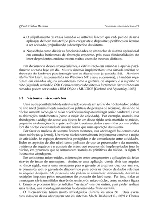 c Prof. Carlos Maziero Sistemas micro-núcleo – 21 
• O empilhamento de várias camadas de software faz com que cada pedido de uma 
aplicação demore mais tempo para chegar até o dispositivo periférico ou recurso 
a ser acessado, prejudicando o desempenho do sistema. 
• Não é óbvio como dividir as funcionalidades de um núcleo de sistema operacional 
em camadas horizontais de abstração crescente, pois essas funcionalidades são 
inter-dependentes, embora tratem muitas vezes de recursos distintos. 
Em decorrência desses inconvenientes, a estruturação em camadas é apenas parci-almente 
adotada hoje em dia. Muitos sistemas implementam uma camada inferior de 
abstração do hardware para interagir com os dispositivos (a camada HAL – Hardware 
Abstraction Layer, implementada no Windows NT e seus sucessores), e também orga-nizam 
em camadas alguns sub-sistemas como a gerência de arquivos e o suporte de 
rede (seguindo omodelo OSI). Como exemplos de sistemas fortemente estruturados em 
camadas podem ser citados o IBM OS/2 e o MULTICS [Corbató and Vyssotsky, 1965]. 
6.3 Sistemas micro-núcleo 
Uma outra possibilidade de estruturação consiste emretirar do núcleo todo o código 
de alto nível (normalmente associado às políticas de gerência de recursos), deixando no 
núcleo somente o código de baixo nível necessário para interagir como hardware e criar 
as abstrações fundamentais (como a noção de atividade). Por exemplo, usando essa 
abordagem o código de acesso aos blocos de um disco rígido seria mantido no núcleo, 
enquanto as abstrações de arquivo e diretório seriam criadas e mantidas por um código 
fora do núcleo, executando da mesma forma que uma aplicação do usuário. 
Por fazer os núcleos de sistema ficarem menores, essa abordagem foi denominada 
micro-núcleo (ou μ-kernel). Um micro-núcleo normalmente implementa somente a noção 
de atividade, de espaços de memória protegidos e de comunicação entre atividades. 
Todos os aspectos de alto nível, como políticas de uso do processador e da memória, 
o sistema de arquivos e o controle de acesso aos recursos são implementados fora do 
núcleo, em processos que se comunicam usando as primitivas do núcleo. A figura 9 
ilustra essa abordagem. 
Emum sistemamicro-núcleo, as interações entre componentes e aplicações são feitas 
através de trocas de mensagens. Assim, se uma aplicação deseja abrir um arquivo 
no disco rígido, envia uma mensagem para o gerente de arquivos que, por sua vez, 
se comunica com o gerente de dispositivos para obter os blocos de dados relativos 
ao arquivo desejado. Os processos não podem se comunicar diretamente, devido às 
restrições impostas pelos mecanismos de proteção do hardware. Por isso, todas as 
mensagens são transmitidas através de serviços do micro-núcleo, como mostra a figura 
9. Como os processos têm de solicitar “serviços” uns dos outros, para poder realizar 
suas tarefas, essa abordagem também foi denominada cliente-servidor. 
O micro-núcleos foram muito investigados durante os anos 80. Dois exem-plos 
clássicos dessa abordagem são os sistemas Mach [Rashid et al., 1989] e Chorus 
 