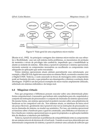 c Prof. Carlos Maziero Máquinas virtuais – 22 
Figura 9: Visão geral de uma arquitetura micro-núcleo 
[Rozier et al., 1992]. As principais vantagens dos sistemas micro-núcleo são sua robus-tez 
e flexibilidade: caso um sub-sistema tenha problemas, os mecanismos de proteção 
de memória e níveis de privilégio irão confiná-lo, impedindo que a instabilidade se 
alastre ao restante do sistema. Além disso, é possível customizar o sistema operacional, 
iniciando somente os componentes necessários ou escolhendo os componentes mais 
adequados às aplicações que serão executadas. 
Vários sistemas operacionais atuais adotam parcialmente essa estruturação; por 
exemplo, oMacOSXdaApple temsuas raízes no sistemaMach, ocorrendo omesmo com 
o Digital UNIX. Todavia, o custo associado às trocas de mensagens entre componentes 
pode ser bastante elevado, o que prejudica seu desempenho e diminui a aceitação desta 
abordagem. O QNX é um dos poucos exemplos demicro-núcleo amplamente utilizado, 
sobretudo em sistemas embutidos e de tempo-real. 
6.4 Máquinas virtuais 
Para que programas e bibliotecas possam executar sobre uma determinada plata-forma 
computacional, é necessário que tenham sido compilados para ela, respeitando o 
conjunto de instruções do processador e o conjunto de chamadas do sistema operacional. 
Da mesma forma, um sistema operacional só poderá executar sobre uma plataforma de 
hardware se for compatível com ela. Nos sistemas atuais, as interfaces de baixo nível 
são pouco flexíveis: geralmente não é possível criar novas instruções de processador ou 
novas chamadas de sistema, ou mudar sua semântica. Por isso, um sistema operacional 
só funciona sobre o hardware para o qual foi construído, uma biblioteca só funciona so-bre 
o hardware e sistema operacional para os quais foi projetada e as aplicações também 
têm de obedecer a interfaces pré-definidas. 
Todavia, é possível contornar os problemas de compatibilidade entre os componentes 
de um sistema através de técnicas de virtualização. Usando os serviços oferecidos por um 
determinado componente do sistema, é possível construir uma camada de software que 
 