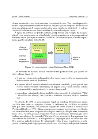 c Prof. Carlos Maziero Máquinas virtuais – 23 
ofereça aos demais componentes serviços com outra interface. Essa camada permitirá 
assimo acoplamento entre interfaces distintas, de forma queumprograma desenvolvido 
para uma plataforma A possa executar sobre uma plataforma distinta B. O sistema 
computacional visto através dessa camada é denominado máquina virtual. 
A figura 10, extraída de [Smith and Nair, 2004], mostra um exemplo de máquina 
virtual, onde uma camada de virtualização permite executar um sistema operacional 
Windows e suas aplicações sobre uma plataforma de hardware Sparc, distinta daquela 
para a qual foi projetado (Intel/AMD). 
Figura 10: Uma máquina virtual [Smith and Nair, 2004]. 
Um ambiente de máquina virtual consiste de três partes básicas, que podem ser 
observadas na figura 10: 
• O sistema real, ou sistema hospedeiro (host system), que contém os recursos reais 
de hardware e software do sistema; 
• o sistema virtual, também denominado sistema convidado (guest system), que 
executa sobre o sistema virtualizado; em alguns casos, vários sistemas virtuais 
podem coexistir, executando sobre o mesmo sistema real; 
• a camada de virtualização, denominada hipervisor oumonitor de virtualização (VMM 
- Virtual Machine Monitor), que constrói as interfaces virtuais a partir da interface 
real. 
Na década de 1970, os pesquisadores Popek & Goldberg formalizaram vários 
conceitos associados às máquinas virtuais, e definiram as condições necessárias 
para que uma plataforma de hardware suporte de forma eficiente a virtualização 
[Popek and Goldberg, 1974]. Nessa mesma época surgem as primeiras experiências 
concretas de utilização de máquinas virtuais para a execução de aplicações, com o am-biente 
UCSD p-System, no qual programas Pascal são compilados para execução sobre 
um hardware abstrato denominado P-Machine. Com o aumento de desempenho e fun-cionalidades 
do hardware PC e o surgimento da linguagem Java, no início dos anos 
90, o interesse pelas tecnologias de virtualização voltou à tona. Atualmente, as solu-ções 
de virtualização de linguagens e de plataformas vêmdespertando grande interesse 
 