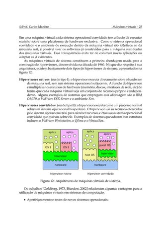 c Prof. Carlos Maziero Máquinas virtuais – 25 
Em uma máquina virtual, cada sistema operacional convidado tem a ilusão de executar 
sozinho sobre uma plataforma de hardware exclusiva. Como o sistema operacional 
convidado e o ambiente de execução dentro da máquina virtual são idênticos ao da 
máquina real, é possível usar os softwares já construídos para a máquina real dentro 
das máquinas virtuais. Essa transparência evita ter de construir novas aplicações ou 
adaptar as já existentes. 
As máquinas virtuais de sistema constituem a primeira abordagem usada para a 
construção de hipervisores, desenvolvida na década de 1960. No que diz respeito à sua 
arquitetura, existembasicamente dois tipos de hipervisores de sistema, apresentados na 
figura 12: 
Hipervisores nativos (ou de tipo I): o hipervisor executa diretamente sobre o hardware 
da máquina real, sem um sistema operacional subjacente. A função do hipervisor 
émultiplexar os recursos de hardware (memória, discos, interfaces de rede, etc) de 
forma que cada máquina virtual veja um conjunto de recursos próprio e indepen-dente. 
Alguns exemplos de sistemas que empregam esta abordagem são o IBM 
OS/370, o VMWare ESX Server e o ambiente Xen. 
Hipervisores convidados (ou de tipo II): o hipervisor executa comoumprocesso normal 
sobre um sistema operacional hospedeiro. O hipervisor usa os recursos oferecidos 
pelo sistema operacional real para oferecer recursos virtuais ao sistema operacional 
convidado que executa sobre ele. Exemplos de sistemas que adotamesta estrutura 
incluem o VMWare Workstation, o QEmu e o VirtualBox. 
Figura 12: Arquiteturas de máquinas virtuais de sistema. 
Os trabalhos [Goldberg, 1973, Blunden, 2002] relacionam algumas vantagens para a 
utilização de máquinas virtuais em sistemas de computação: 
• Aperfeiçoamento e testes de novos sistemas operacionais; 
 