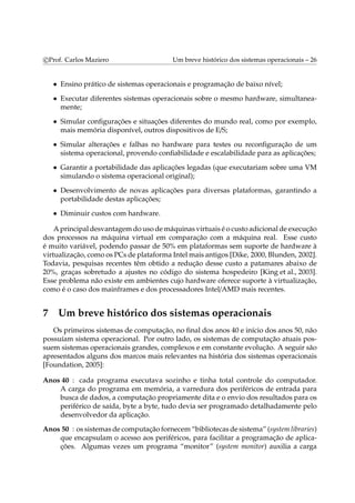 c Prof. Carlos Maziero Um breve histórico dos sistemas operacionais – 26 
• Ensino prático de sistemas operacionais e programação de baixo nível; 
• Executar diferentes sistemas operacionais sobre o mesmo hardware, simultanea-mente; 
• Simular configurações e situações diferentes do mundo real, como por exemplo, 
mais memória disponível, outros dispositivos de E/S; 
• Simular alterações e falhas no hardware para testes ou reconfiguração de um 
sistema operacional, provendo confiabilidade e escalabilidade para as aplicações; 
• Garantir a portabilidade das aplicações legadas (que executariam sobre uma VM 
simulando o sistema operacional original); 
• Desenvolvimento de novas aplicações para diversas plataformas, garantindo a 
portabilidade destas aplicações; 
• Diminuir custos com hardware. 
Aprincipal desvantagemdo uso demáquinas virtuais é o custo adicional de execução 
dos processos na máquina virtual em comparação com a máquina real. Esse custo 
é muito variável, podendo passar de 50% em plataformas sem suporte de hardware à 
virtualização, como os PCs de plataforma Intelmais antigos [Dike, 2000, Blunden, 2002]. 
Todavia, pesquisas recentes têm obtido a redução desse custo a patamares abaixo de 
20%, graças sobretudo a ajustes no código do sistema hospedeiro [King et al., 2003]. 
Esse problema não existe em ambientes cujo hardware oferece suporte à virtualização, 
como é o caso dos mainframes e dos processadores Intel/AMD mais recentes. 
7 Um breve histórico dos sistemas operacionais 
Os primeiros sistemas de computação, no final dos anos 40 e início dos anos 50, não 
possuíam sistema operacional. Por outro lado, os sistemas de computação atuais pos-suem 
sistemas operacionais grandes, complexos e em constante evolução. A seguir são 
apresentados alguns dos marcos mais relevantes na história dos sistemas operacionais 
[Foundation, 2005]: 
Anos 40 : cada programa executava sozinho e tinha total controle do computador. 
A carga do programa em memória, a varredura dos periféricos de entrada para 
busca de dados, a computação propriamente dita e o envio dos resultados para os 
periférico de saída, byte a byte, tudo devia ser programado detalhadamente pelo 
desenvolvedor da aplicação. 
Anos 50 : os sistemas de computação fornecem“bibliotecas de sistema” (systemlibraries) 
que encapsulam o acesso aos periféricos, para facilitar a programação de aplica-ções. 
Algumas vezes um programa “monitor” (system monitor) auxilia a carga 
 
