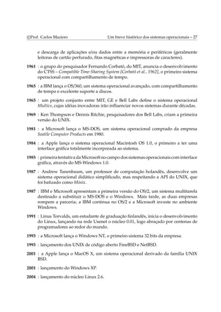 c Prof. Carlos Maziero Um breve histórico dos sistemas operacionais – 27 
e descarga de aplicações e/ou dados entre a memória e periféricos (geralmente 
leitoras de cartão perfurado, fitas magnéticas e impressoras de caracteres). 
1961 : o grupo do pesquisador Fernando Corbató, do MIT, anuncia o desenvolvimento 
do CTSS – Compatible Time-Sharing System [Corbató et al., 1962], o primeiro sistema 
operacional com compartilhamento de tempo. 
1965 : a IBMlança o OS/360, um sistema operacional avançado, comcompartilhamento 
de tempo e excelente suporte a discos. 
1965 : um projeto conjunto entre MIT, GE e Bell Labs define o sistema operacional 
Multics, cujas idéias inovadoras irão influenciar novos sistemas durante décadas. 
1969 : Ken Thompson e Dennis Ritchie, pesquisadores dos Bell Labs, criam a primeira 
versão do UNIX. 
1981 : a Microsoft lança o MS-DOS, um sistema operacional comprado da empresa 
Seattle Computer Products em 1980. 
1984 : a Apple lança o sistema operacional Macintosh OS 1.0, o primeiro a ter uma 
interface gráfica totalmente incorporada ao sistema. 
1985 : primeira tentativa daMicrosoft no campo dos sistemas operacionais cominterface 
gráfica, através do MS-Windows 1.0. 
1987 : Andrew Tanenbaum, um professor de computação holandês, desenvolve um 
sistema operacional didático simplificado, mas respeitando a API do UNIX, que 
foi batizado como Minix. 
1987 : IBM e Microsoft apresentam a primeira versão do OS/2, um sistema multitarefa 
destinado a substituir o MS-DOS e o Windows. Mais tarde, as duas empresas 
rompem a parceria; a IBM continua no OS/2 e a Microsoft investe no ambiente 
Windows. 
1991 : Linus Torvalds, um estudante de graduação finlandês, inicia o desenvolvimento 
do Linux, lançando na rede Usenet o núcleo 0.01, logo abraçado por centenas de 
programadores ao redor do mundo. 
1993 : a Microsoft lança oWindows NT, o primeiro sistema 32 bits da empresa. 
1993 : lançamento dos UNIX de código aberto FreeBSD e NetBSD. 
2001 : a Apple lança o MacOS X, um sistema operacional derivado da família UNIX 
BSD. 
2001 : lançamento doWindows XP. 
2004 : lançamento do núcleo Linux 2.6. 
 