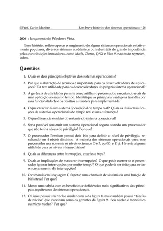 c Prof. Carlos Maziero Um breve histórico dos sistemas operacionais – 28 
2006 : lançamento doWindows Vista. 
Esse histórico reflete apenas o surgimento de alguns sistemas operacionais relativa-mente 
populares; diversos sistemas acadêmicos ou industriais de grande importância 
pelas contribuições inovadoras, como Mach, Chorus, QNX e Plan 9, não estão represen-tados. 
Questões 
1. Quais os dois principais objetivos dos sistemas operacionais? 
2. Por que a abstração de recursos é importante para os desenvolvedores de aplica-ções? 
Ela tem utilidade para os desenvolvedores do próprio sistema operacional? 
3. A gerência de atividades permite compartilhar o processador, executandomais de 
uma aplicação ao mesmo tempo. Identifique as principais vantagens trazidas por 
essa funcionalidade e os desafios a resolver para implementá-la. 
4. O que caracteriza um sistema operacional de tempo real? Quais as duas classifica-ções 
de sistemas operacionais de tempo real e suas diferenças? 
5. O que diferencia o núcleo do restante do sistema operacional? 
6. Seria possível construir um sistema operacional seguro usando um processador 
que não tenha níveis de privilégio? Por que? 
7. O processador Pentium possui dois bits para definir o nível de privilégio, re-sultando 
em 4 níveis distintos. A maioria dos sistemas operacionais para esse 
processador usa somente os níveis extremos (0 e 3, ou 002 e 112). Haveria alguma 
utilidade para os níveis intermediários? 
8. Quais as diferenças entre interrupções, exceções e traps? 
9. Quais as implicações de mascarar interrupções? O que pode ocorrer se o proces-sador 
ignorar interrupções por muito tempo? O que poderia ser feito para evitar 
o mascaramento de interrupções? 
10. O comando em linguagem C fopen é uma chamada de sistema ou uma função de 
biblioteca? Por que? 
11. Monte uma tabela com os benefícios e deficiências mais significativos das princi-pais 
arquiteturas de sistemas operacionais. 
12. O Linux possui um núcleo similar com o da figura 8, mas também possui “tarefas 
de núcleo” que executam como os gerentes da figura 9. Seu núcleo é monolítico 
ou micro-núcleo? Por que? 
 