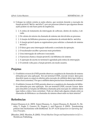 c Prof. Carlos Maziero REFERÊNCIAS – 30 
4. Coloque na ordem correta as ações abaixo, que ocorrem durante a execução da 
função printf("Hello worldn") por um processo (observe que algumas dessas 
ações podem ou não fazer parte da seqüência). 
[ ] A rotina de tratamento da interrupção de software, dentro do núcleo, é ati-vada. 
[ ] Os valores de retorno da chamada de sistema são devolvidos ao processo. 
[ ] A função da biblioteca processa os parâmetros de entrada Hello worldn. 
[ ] A função printf ajusta os registradores para solicitar a chamada de sistema 
write() 
[ ] O disco gera uma interrupção indicando a conclusão da operação. 
[ ] O escalonador escolhe o processo mais prioritário. 
[ ] Uma interrupção de software é executada. 
[ ] O processo chama a função printf() da biblioteca do sistema 
[ ] A operação de escrita no terminal é agendada pela rotina da interrupção. 
[ ] O controle volta para a função printf, em modo usuário. 
Projetos 
1. Outilitário strace doUNIX permite observar a seqüência de chamadas de sistema 
efetuadas por uma aplicação. Em um terminal UNIX, execute strace date para 
descobrir quais os arquivos abertos pela execução do utilitário date (que indica a 
data e hora correntes). Por que o utilitário date precisa fazer chamadas de sistema? 
2. O utilitário ltrace do UNIX permite observar a seqüência de chamadas de biblio-teca 
efetuadas por uma aplicação. Em um terminal UNIX, execute ltrace date 
para descobrir as funções de biblioteca chamadas pela execução do utilitário date 
(que indica a data e hora correntes). Pode ser observada alguma relação entre as 
chamadas de biblioteca e as chamadas de sistema observadas no ítem anterior? 
Referências 
[Arpaci-Dusseau et al., 2003] Arpaci-Dusseau, A., Arpaci-Dusseau, R., Burnett, N., De-nehy, 
T., Engle, T., Gunawi, H., Nugent, J., and Popovici, F. (2003). Transforming 
policies into mechanisms with InfoKernel. In 19th ACM Symposium on Operating Sys-tems 
Principles. 
[Blunden, 2002] Blunden, B. (2002). Virtual Machine Design and Implementation in C/C++. 
Worldware Publishing. 
 