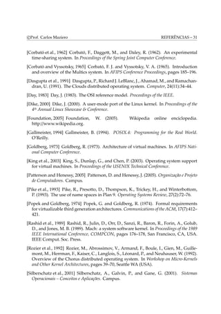 c Prof. Carlos Maziero REFERÊNCIAS – 31 
[Corbató et al., 1962] Corbató, F., Daggett, M., and Daley, R. (1962). An experimental 
time-sharing system. In Proceedings of the Spring Joint Computer Conference. 
[Corbató and Vyssotsky, 1965] Corbató, F. J. and Vyssotsky, V. A. (1965). Introduction 
and overview of the Multics system. In AFIPS Conference Proceedings, pages 185–196. 
[Dasgupta et al., 1991] Dasgupta, P., Richard J. LeBlanc, J., Ahamad,M., and Ramachan-dran, 
U. (1991). The Clouds distributed operating system. Computer, 24(11):34–44. 
[Day, 1983] Day, J. (1983). The OSI reference model. Proceedings of the IEEE. 
[Dike, 2000] Dike, J. (2000). A user-mode port of the Linux kernel. In Proceedings of the 
4th Annual Linux Showcase & Conference. 
[Foundation, 2005] Foundation, W. (2005). Wikipedia online enciclopedia. 
http://www.wikipedia.org. 
[Gallmeister, 1994] Gallmeister, B. (1994). POSIX.4: Programming for the Real World. 
O’Reilly. 
[Goldberg, 1973] Goldberg, R. (1973). Architecture of virtual machines. In AFIPS Nati-onal 
Computer Conference. 
[King et al., 2003] King, S., Dunlap, G., and Chen, P. (2003). Operating system support 
for virtual machines. In Proceedings of the USENIX Technical Conference. 
[Patterson and Henessy, 2005] Patterson, D. and Henessy, J. (2005). Organização e Projeto 
de Computadores. Campus. 
[Pike et al., 1993] Pike, R., Presotto, D., Thompson, K., Trickey, H., and Winterbottom, 
P. (1993). The use of name spaces in Plan 9. Operating Systems Review, 27(2):72–76. 
[Popek and Goldberg, 1974] Popek, G. and Goldberg, R. (1974). Formal requirements 
for virtualizable third generation architectures. Communications of the ACM, 17(7):412– 
421. 
[Rashid et al., 1989] Rashid, R., Julin, D., Orr, D., Sanzi, R., Baron, R., Forin, A., Golub, 
D., and Jones, M. B. (1989). Mach: a system software kernel. In Proceedings of the 1989 
IEEE International Conference, COMPCON, pages 176–178, San Francisco, CA, USA. 
IEEE Comput. Soc. Press. 
[Rozier et al., 1992] Rozier, M., Abrossimov, V., Armand, F., Boule, I., Gien, M., Guille-mont, 
M., Herrman, F., Kaiser, C., Langlois, S., Léonard, P., and Neuhauser,W. (1992). 
Overview of the Chorus distributed operating system. In Workshop on Micro-Kernels 
and Other Kernel Architectures, pages 39–70, Seattle WA (USA). 
[Silberschatz et al., 2001] Silberschatz, A., Galvin, P., and Gane, G. (2001). Sistemas 
Operacionais – Conceitos e Aplicações. Campus. 
 