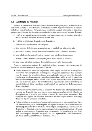 c Prof. Carlos Maziero Abstração de recursos – 4 
1.1 Abstração de recursos 
Acessar os recursos de hardware de um sistema de computação pode ser uma tarefa 
complexa, devido às características específicas de cada dispositivo físico e a comple-xidade 
de suas interfaces. Por exemplo, a seqüência a seguir apresenta os principais 
passos envolvidos na abertura de um arquivo (operação open) emum leitor de disquete: 
1. verificar se os parâmetros informados estão corretos (nome do arquivo, identifica-dor 
do leitor de disquete, buffer de leitura, etc); 
2. verificar se o leitor de disquetes está disponível; 
3. verificar se o leitor contém um disquete; 
4. ligar o motor do leitor e aguardar atingir a velocidade de rotação correta; 
5. posicionar a cabeça de leitura sobre a trilha onde está a tabela de diretório; 
6. ler a tabela de diretório e localizar o arquivo ou subdiretório desejado; 
7. mover a cabeça de leitura para a posição do bloco inicial do arquivo; 
8. ler o bloco inicial do arquivo e depositá-lo em um buffer de memória. 
Assim, o sistema operacional deve definir interfaces abstratas para os recursos do 
hardware, visando atender os seguintes objetivos: 
• Prover interfaces de acesso aos dispositivos, mais simples de usar que as interface de 
baixo nível, para simplificar a construção de programas aplicativos. Por exemplo: 
para ler dados de um disco rígido, uma aplicação usa um conceito chamado 
arquivo, que implementa uma visão abstrata do disco rígido, acessível através de 
operações como open, read e close. Caso tivesse de acessar o disco diretamente, 
teria de manipular portas de entrada/saída e registradores com comandos para 
o controlador de disco (sem falar na dificuldade de localizar os dados desejados 
dentro do disco). 
• Tornar os aplicativos independentes do hardware. Ao definir uma interface abstrata de 
acesso a um dispositivo de hardware, o sistema operacional desacopla o hardware 
dos aplicativos e permite que ambos evoluam de forma mais autônoma. Por 
exemplo, o código de um editor de textos não deve ser dependente da tecnologia 
de discos rígidos utilizada no sistema. 
• Definir interfaces de acesso homogêneas para dispositivos com tecnologias distintas. Atra-vés 
de suas abstrações, o sistema operacional permite aos aplicativos usar amesma 
interface para dispositivos diversos. Por exemplo, um aplicativo acessa dados em 
disco através de arquivos e diretórios, sem precisar se preocupar com a estrutura 
real de armazenamento dos dados, que podem estar em um disquete, um disco 
IDE, uma máquina fotográfica digital conectada à porta USB, um CD ou mesmo 
um disco remoto, compartilhado através da rede. 
 