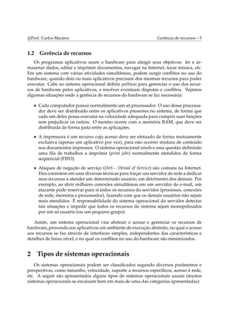 c Prof. Carlos Maziero Gerência de recursos – 5 
1.2 Gerência de recursos 
Os programas aplicativos usam o hardware para atingir seus objetivos: ler e ar-mazenar 
dados, editar e imprimir documentos, navegar na Internet, tocar música, etc. 
Em um sistema com várias atividades simultâneas, podem surgir conflitos no uso do 
hardware, quando dois ou mais aplicativos precisam dos mesmos recursos para poder 
executar. Cabe ao sistema operacional definir políticas para gerenciar o uso dos recur-sos 
de hardware pelos aplicativos, e resolver eventuais disputas e conflitos. Vejamos 
algumas situações onde a gerência de recursos do hardware se faz necessária: 
• Cada computador possui normalmente um só processador. O uso desse processa-dor 
deve ser distribuído entre os aplicativos presentes no sistema, de forma que 
cada um deles possa executar na velocidade adequada para cumprir suas funções 
sem prejudicar os outros. O mesmo ocorre com a memória RAM, que deve ser 
distribuída de forma justa entre as aplicações. 
• A impressora é um recurso cujo acesso deve ser efetuado de forma mutuamente 
exclusiva (apenas um aplicativo por vez), para não ocorrer mistura de conteúdo 
nos documentos impressos. O sistema operacional resolve essa questão definindo 
uma fila de trabalhos a imprimir (print jobs) normalmente atendidos de forma 
seqüencial (FIFO). 
• Ataques de negação de serviço (DoS – Denial of Service) são comuns na Internet. 
Eles consistememusar diversas técnicas para forçar um servidor de rede a dedicar 
seus recursos a atender um determinado usuário, em detrimento dos demais. Por 
exemplo, ao abrir milhares conexões simultâneas em um servidor de e-mail, um 
atacante pode reservar para si todos os recursos do servidor (processos, conexões 
de rede, memória e processador), fazendo com que os demais usuários não sejam 
mais atendidos. É responsabilidade do sistema operacional do servidor detectar 
tais situações e impedir que todos os recursos do sistema sejam monopolizados 
por um só usuário (ou um pequeno grupo). 
Assim, um sistema operacional visa abstrair o acesso e gerenciar os recursos de 
hardware, provendo aos aplicativos um ambiente de execução abstrato, no qual o acesso 
aos recursos se faz através de interfaces simples, independentes das características e 
detalhes de baixo nível, e no qual os conflitos no uso do hardware são minimizados. 
2 Tipos de sistemas operacionais 
Os sistemas operacionais podem ser classificados segundo diversos parâmetros e 
perspectivas, como tamanho, velocidade, suporte a recursos específicos, acesso à rede, 
etc. A seguir são apresentados alguns tipos de sistemas operacionais usuais (muitos 
sistemas operacionais se encaixam bem em mais de uma das categorias apresentadas): 
 