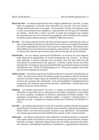 c Prof. Carlos Maziero Tipos de sistemas operacionais – 6 
Batch (de lote) : os sistemas operacionais mais antigos trabalhavam “por lote”, ou seja, 
todos os programas a executar eram colocados em uma fila, com seus dados e 
demais informações para a execução. O processador recebia um programa após 
o outro, processando-os em seqüência, o que permitia um alto grau de utilização 
do sistema. Ainda hoje o termo “em lote” é usado para designar um conjunto 
de comandos que deve ser executado em seqüência, sem interferência do usuário. 
Exemplos desses sistemas incluem o OS/360 e VMS, entre outros. 
De rede : um sistema operacional de rede deve possuir suporte à operação em rede, ou 
seja, a capacidade de oferecer às aplicações locais recursos que estejamlocalizados 
em outros computadores da rede, como arquivos e impressoras. Ele também deve 
disponibilizar seus recursos locais aos demais computadores, de forma controlada. 
A maioria dos sistemas operacionais atuais oferece esse tipo de funcionalidade. 
Distribuído : em um sistema operacional distribuído, os recursos de cada máquina 
estão disponíveis globalmente, de forma transparente aos usuários. Ao lançar 
uma aplicação, o usuário interage com sua janela, mas não sabe onde ela está 
executando ou armazenando seus arquivos: o sistema é quem decide, de forma 
transparente. Os sistemas operacionais distribuídos já existemhá tempos (Amoeba 
[Tanenbaum et al., 1991] e Clouds [Dasgupta et al., 1991], por exemplo),mas ainda 
não são uma realidade de mercado. 
Multi-usuário : um sistema operacionalmulti-usuário deve suportar a identificação do 
“dono” de cada recurso dentro do sistema (arquivos, processos, áreas dememória, 
conexões de rede) e impor regras de controle de acesso para impedir o uso desses 
recursos por usuários não autorizados. Essa funcionalidade é fundamental para 
a segurança dos sistemas operacionais de rede e distribuídos. Grande parte dos 
sistemas atuais são multi-usuários. 
Desktop : um sistema operacional “de mesa” é voltado ao atendimento do usuário 
doméstico e corporativo para a realização de atividades corriqueiras, como edição 
de textos e gráficos, navegação na Internet e reprodução de mídias simples. Sua 
principais características são a interface gráfica, o suporte à interatividade e a 
operação em rede. Exemplos de sistemas desktop são o Windows XP, MacOS X e 
Linux. 
Servidor : um sistema operacional servidor deve permitir a gestão eficiente de grandes 
quantidades de recursos (disco, memória, processadores), impondo prioridades e 
limites sobre o uso dos recursos pelos usuários e seus aplicativos. Normalmente 
um sistema operacional servidor também tem suporte a rede e multi-usuários. 
Embutido : um sistema operacional é dito embutido (embedded) quando é construído 
para operar sobre um hardware com poucos recursos de processamento, armaze-namento 
e energia. Aplicações típicas desse tipo de sistema aparecem em telefo-nes 
celulares, controladores industriais e automotivos, equipamentos eletrônicos 
 