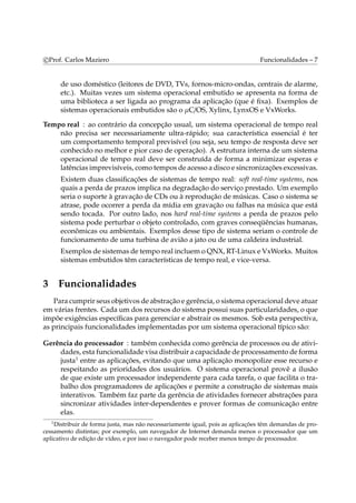 c Prof. Carlos Maziero Funcionalidades – 7 
de uso doméstico (leitores de DVD, TVs, fornos-micro-ondas, centrais de alarme, 
etc.). Muitas vezes um sistema operacional embutido se apresenta na forma de 
uma biblioteca a ser ligada ao programa da aplicação (que é fixa). Exemplos de 
sistemas operacionais embutidos são o μC/OS, Xylinx, LynxOS e VxWorks. 
Tempo real : ao contrário da concepção usual, um sistema operacional de tempo real 
não precisa ser necessariamente ultra-rápido; sua característica essencial é ter 
um comportamento temporal previsível (ou seja, seu tempo de resposta deve ser 
conhecido no melhor e pior caso de operação). A estrutura interna de um sistema 
operacional de tempo real deve ser construída de forma a minimizar esperas e 
latências imprevisíveis, como tempos de acesso a disco e sincronizações excessivas. 
Existem duas classificações de sistemas de tempo real: soft real-time systems, nos 
quais a perda de prazos implica na degradação do serviço prestado. Um exemplo 
seria o suporte à gravação de CDs ou à reprodução de músicas. Caso o sistema se 
atrase, pode ocorrer a perda da mídia em gravação ou falhas na música que está 
sendo tocada. Por outro lado, nos hard real-time systems a perda de prazos pelo 
sistema pode perturbar o objeto controlado, com graves conseqüências humanas, 
econômicas ou ambientais. Exemplos desse tipo de sistema seriam o controle de 
funcionamento de uma turbina de avião a jato ou de uma caldeira industrial. 
Exemplos de sistemas de tempo real incluemoQNX, RT-Linux e VxWorks. Muitos 
sistemas embutidos têm características de tempo real, e vice-versa. 
3 Funcionalidades 
Para cumprir seus objetivos de abstração e gerência, o sistema operacional deve atuar 
em várias frentes. Cada um dos recursos do sistema possui suas particularidades, o que 
impõe exigências específicas para gerenciar e abstrair os mesmos. Sob esta perspectiva, 
as principais funcionalidades implementadas por um sistema operacional típico são: 
Gerência do processador : também conhecida como gerência de processos ou de ativi-dades, 
esta funcionalidade visa distribuir a capacidade de processamento de forma 
justa1 entre as aplicações, evitando que uma aplicação monopolize esse recurso e 
respeitando as prioridades dos usuários. O sistema operacional provê a ilusão 
de que existe um processador independente para cada tarefa, o que facilita o tra-balho 
dos programadores de aplicações e permite a construção de sistemas mais 
interativos. Também faz parte da gerência de atividades fornecer abstrações para 
sincronizar atividades inter-dependentes e prover formas de comunicação entre 
elas. 
1Distribuir de forma justa, mas não necessariamente igual, pois as aplicações têm demandas de pro-cessamento 
distintas; por exemplo, um navegador de Internet demanda menos o processador que um 
aplicativo de edição de vídeo, e por isso o navegador pode receber menos tempo de processador. 
 
