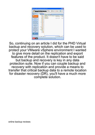 So, continuing on an article I did for the PHD Virtual
backup and recovery solution, which can be used to
protect your VMware vSphere environment I wanted
    to give more detail on the replication and export
   features of the product. It doesn't have to be said
       but backup and recovery is key in any data
 protection suite. Now if you can couple backup and
   recovery with replication and provide a means to
transfer that critical backup data to a remote location
 for disaster recovery (DR), you'll have a much more
                    complete solution.




online backup reviews
 