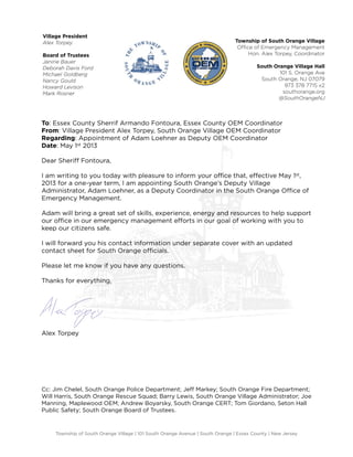 To: Essex County Sherrif Armando Fontoura, Essex County OEM Coordinator
From: Village President Alex Torpey, South Orange Village OEM Coordinator
Regarding: Appointment of Adam Loehner as Deputy OEM Coordinator
Date: May 1st 2013
Dear Sheriﬀ Fontoura,
I am writing to you today with pleasure to inform your oﬃce that, eﬀective May 1st,
2013 for a one-year term, I am appointing South Orange’s Deputy Village
Administrator, Adam Loehner, as a Deputy Coordinator in the South Orange Oﬃce of
Emergency Management.
Adam will bring a great set of skills, experience, energy and resources to help support
our oﬃce in our emergency management eﬀorts in our goal of working with you to
keep our citizens safe.
I will forward you his contact information under separate cover with an updated
contact sheet for South Orange oﬃcials.
Please let me know if you have any questions.
Thanks for everything,
Alex Torpey
Cc: Jim Chelel, South Orange Police Department; Jeﬀ Markey; South Orange Fire Department;
Will Harris, South Orange Rescue Squad; Barry Lewis, South Orange Village Administrator; Joe
Manning, Maplewood OEM; Andrew Boyarsky, South Orange CERT; Tom Giordano, Seton Hall
Public Safety; South Orange Board of Trustees.
Township of South Orange Village | 101 South Orange Avenue | South Orange | Essex County | New Jersey
Township of South Orange Village
Oﬃce of Emergency Management
Hon. Alex Torpey, Coordinator
South Orange Village Hall
101 S. Orange Ave
South Orange, NJ 07079
973 378 7715 x2
southorange.org
@SouthOrangeNJ
Village President
Alex Torpey
Board of Trustees
Janine Bauer
Deborah Davis Ford
Michael Goldberg
Nancy Gould
Howard Levison
Mark Rosner
 