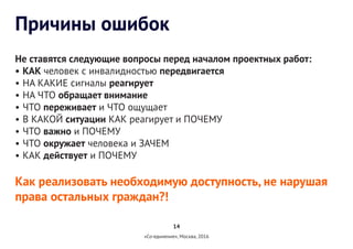 14
«Со-единение», Москва, 2016
Причины ошибок
Не ставятся следующие вопросы перед началом проектных работ:
•	КАК человек с инвалидностью передвигается
•	НА КАКИЕ сигналы реагирует
•	НА ЧТО обращает внимание
•	ЧТО переживает и ЧТО ощущает
•	В КАКОЙ ситуации КАК реагирует и ПОЧЕМУ
•	ЧТО важно и ПОЧЕМУ
•	ЧТО окружает человека и ЗАЧЕМ
•	КАК действует и ПОЧЕМУ
Как реализовать необходимую доступность, не нарушая
права остальных граждан?!
 
