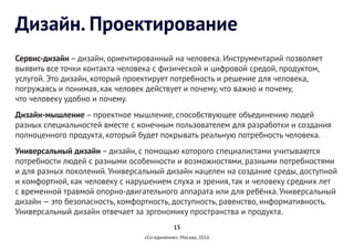15
«Со-единение», Москва, 2016
Дизайн. Проектирование
Сервис-дизайн – дизайн, ориентированный на человека. Инструментарий позволяет
выявить все точки контакта человека с физической и цифровой средой, продуктом,
услугой. Это дизайн, который проектирует потребность и решение для человека,
погружаясь и понимая, как человек действует и почему, что важно и почему,
что человеку удобно и почему.
Дизайн-мышление – проектное мышление, способствующее объединению людей
разных специальностей вместе с конечным пользователем для разработки и создания
полноценного продукта, который будет покрывать реальную потребность человека.
Универсальный дизайн – дизайн, с помощью которого специалистами учитываются
потребности людей с разными особенности и возможностями, разными потребностями
и для разных поколений.Универсальный дизайн нацелен на создание среды, доступной
и комфортной, как человеку с нарушением слуха и зрения, так и человеку средних лет
с временной травмой опорно-двигательного аппарата или для ребёнка.Универсальный
дизайн — это безопасность, комфортность, доступность, равенство, информативность.
Универсальный дизайн отвечает за эргономику пространства и продукта.
 