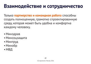 27
«Со-единение», Москва, 2016
Взаимодействие и сотрудничество
Только партнерство и командная работа способны
создать полноценную, грамотно спроектированную
среду, которая может быть удобна и комфортна
каждому человеку.
•	Минздрав
•	Минсоцзащита
•	Минтруд
•	Минобр
•	МВД
 